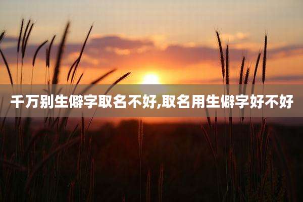 千万别生僻字取名不好,取名用生僻字好不好