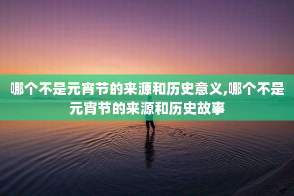 哪个不是元宵节的来源和历史意义,哪个不是元宵节的来源和历史故事