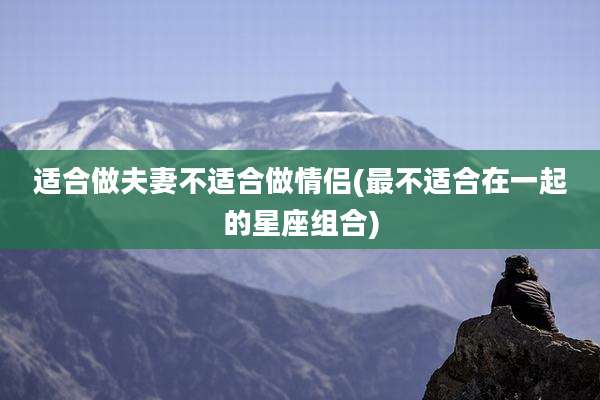 适合做夫妻不适合做情侣(最不适合在一起的星座组合)