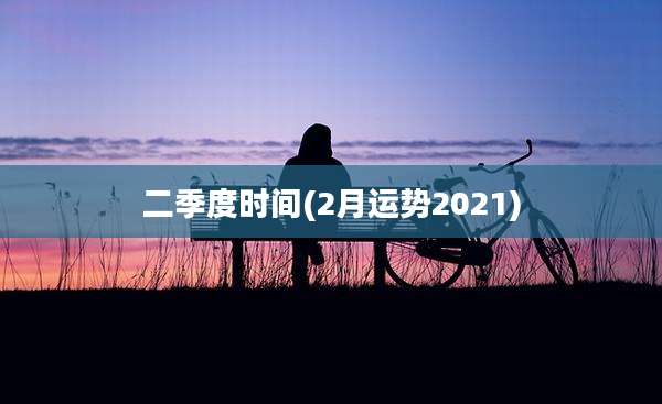 二季度时间(2月运势2021)