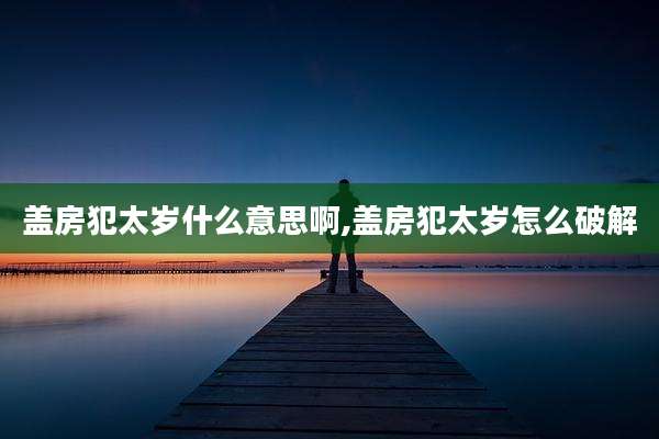 盖房犯太岁什么意思啊,盖房犯太岁怎么破解