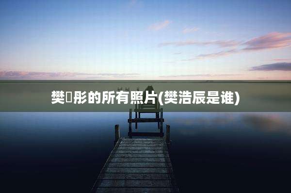 樊翛彤的所有照片(樊浩辰是谁)