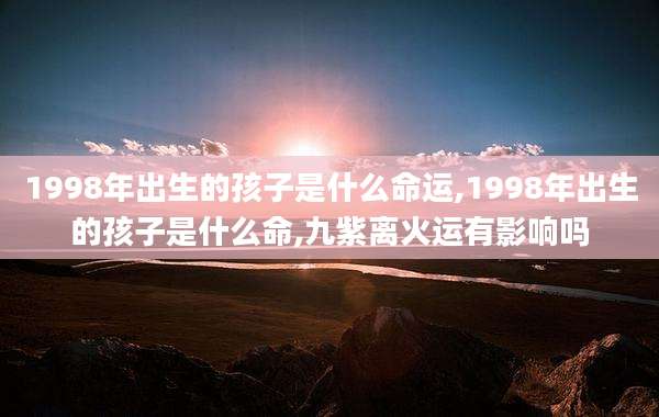 1998年出生的孩子是什么命运,1998年出生的孩子是什么命,九紫离火运有影响吗