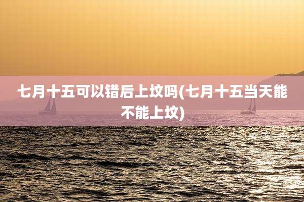 七月十五可以错后上坟吗(七月十五当天能不能上坟)