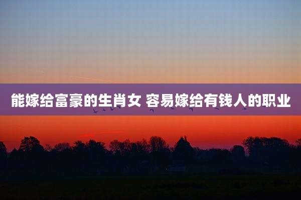 能嫁给富豪的生肖女 容易嫁给有钱人的职业