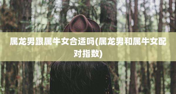 属龙男跟属牛女合适吗(属龙男和属牛女配对指数)