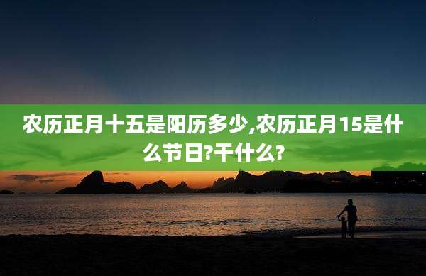农历正月十五是阳历多少,农历正月15是什么节日?干什么?