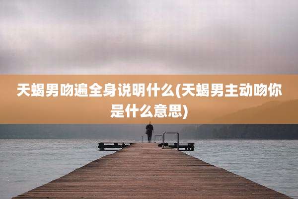 天蝎男吻遍全身说明什么(天蝎男主动吻你是什么意思)