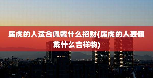 属虎的人适合佩戴什么招财(属虎的人要佩戴什么吉祥物)