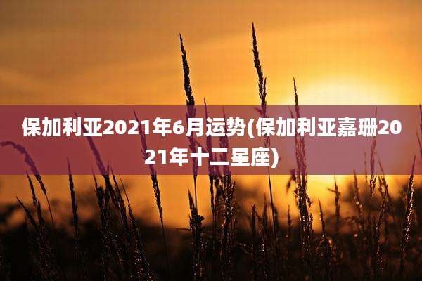 保加利亚2021年6月运势(保加利亚嘉珊2021年十二星座)