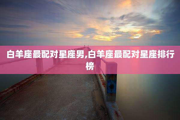 白羊座最配对星座男,白羊座最配对星座排行榜