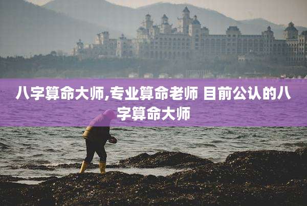 八字算命大师,专业算命老师 目前公认的八字算命大师