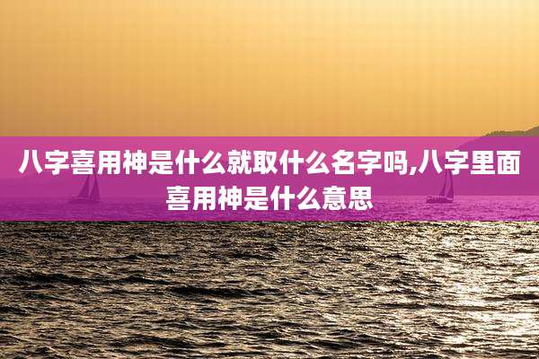 八字喜用神是什么就取什么名字吗,八字里面喜用神是什么意思