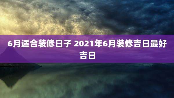 6月适合装修日子 2021年6月装修吉日最好吉日