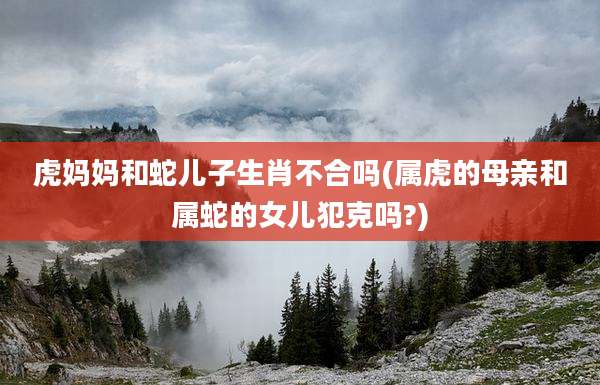 虎妈妈和蛇儿子生肖不合吗(属虎的母亲和属蛇的女儿犯克吗?)