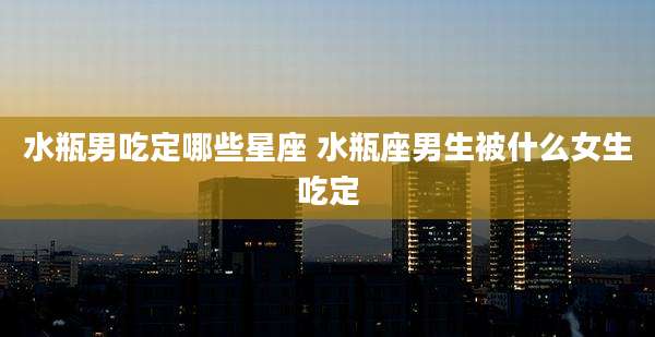 水瓶男吃定哪些星座 水瓶座男生被什么女生吃定