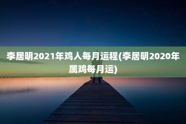 李居明2021年鸡人每月运程(李居明2020年属鸡每月运)