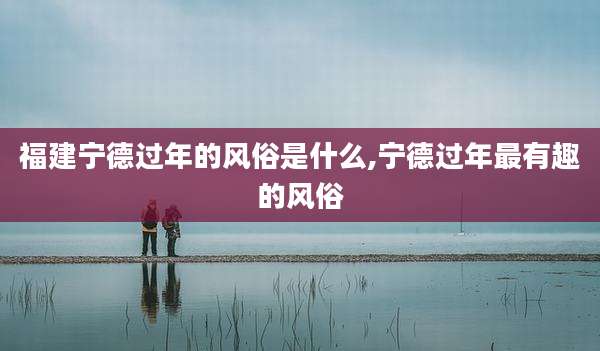 福建宁德过年的风俗是什么,宁德过年最有趣的风俗