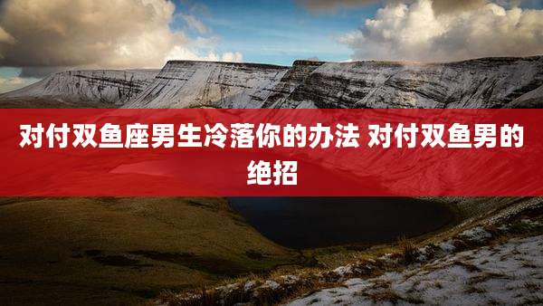 对付双鱼座男生冷落你的办法 对付双鱼男的绝招