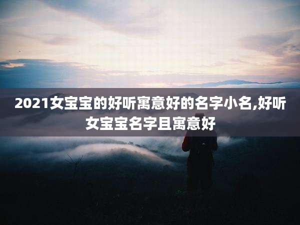 2021女宝宝的好听寓意好的名字小名,好听女宝宝名字且寓意好