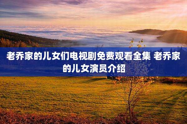 老乔家的儿女们电视剧免费观看全集 老乔家的儿女演员介绍
