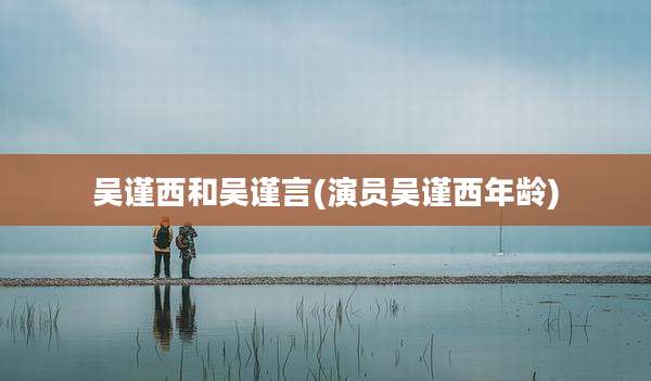 吴谨西和吴谨言(演员吴谨西年龄)
