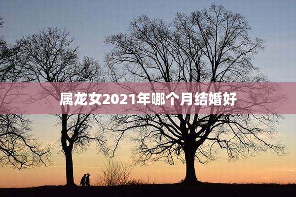 属龙女2021年哪个月结婚好