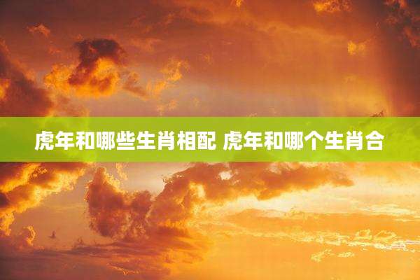 虎年和哪些生肖相配 虎年和哪个生肖合