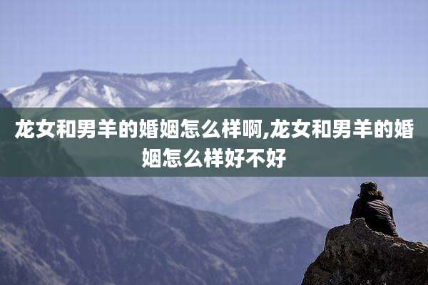 龙女和男羊的婚姻怎么样啊,龙女和男羊的婚姻怎么样好不好