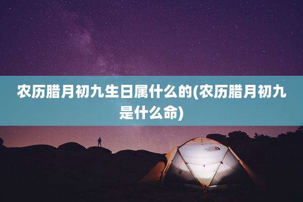 农历腊月初九生日属什么的(农历腊月初九是什么命)