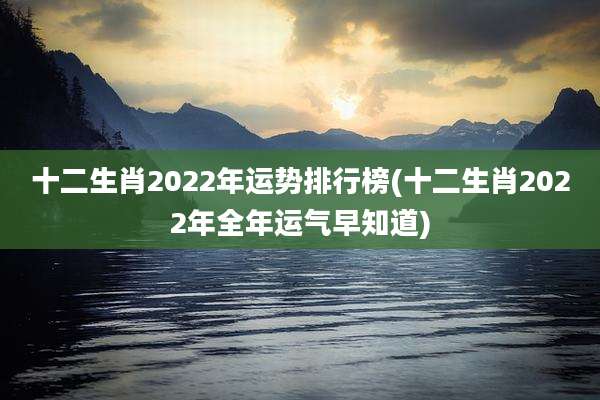 十二生肖2022年运势排行榜(十二生肖2022年全年运气早知道)
