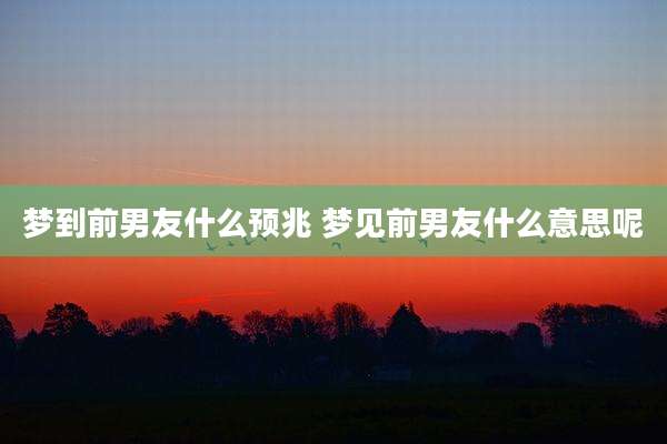 梦到前男友什么预兆 梦见前男友什么意思呢