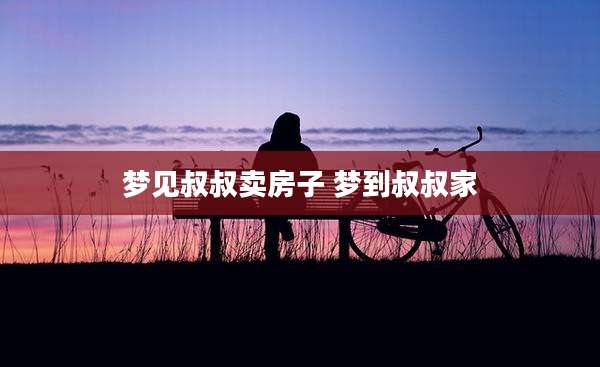 梦见叔叔卖房子 梦到叔叔家
