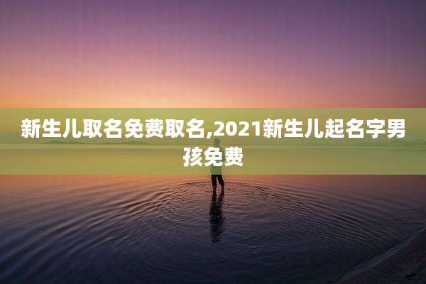 新生儿取名免费取名,2021新生儿起名字男孩免费