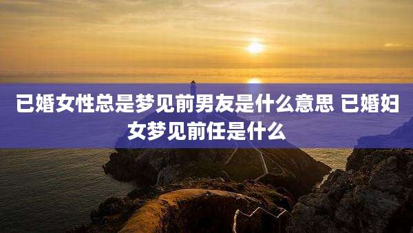 已婚女性总是梦见前男友是什么意思 已婚妇女梦见前任是什么