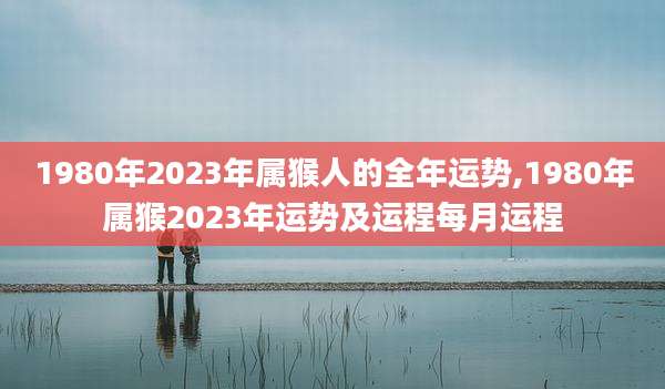 1980年2023年属猴人的全年运势,1980年属猴2023年运势及运程每月运程
