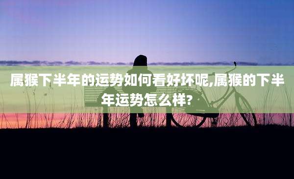 属猴下半年的运势如何看好坏呢,属猴的下半年运势怎么样?