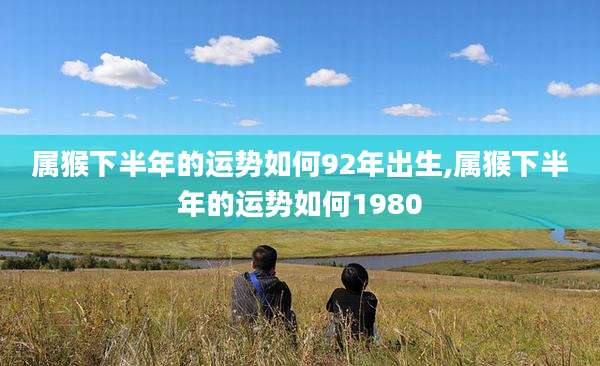 属猴下半年的运势如何92年出生,属猴下半年的运势如何1980