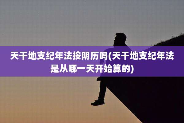 天干地支纪年法按阴历吗(天干地支纪年法是从哪一天开始算的)