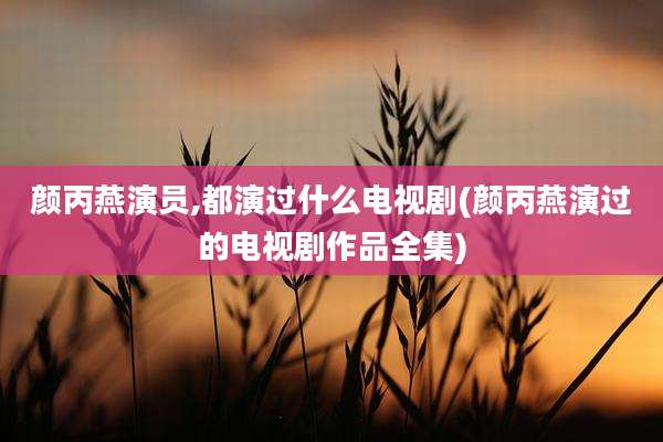 颜丙燕演员,都演过什么电视剧(颜丙燕演过的电视剧作品全集)