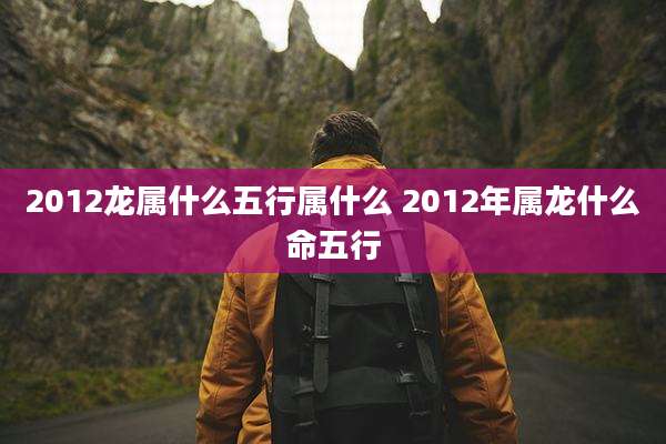2012龙属什么五行属什么 2012年属龙什么命五行