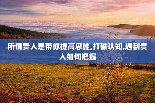所谓贵人是带你提高思维,打破认知,遇到贵人如何把握
