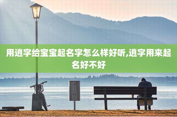 用逍字给宝宝起名字怎么样好听,逍字用来起名好不好