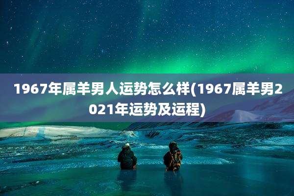 1967年属羊男人运势怎么样(1967属羊男2021年运势及运程)