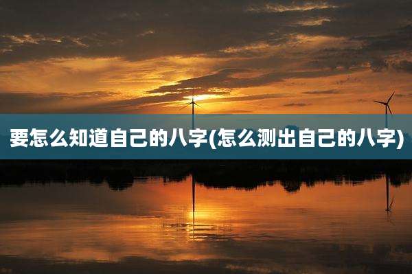 要怎么知道自己的八字(怎么测出自己的八字)