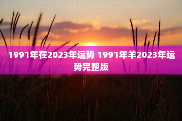1991年在2023年运势 1991年羊2023年运势完整版