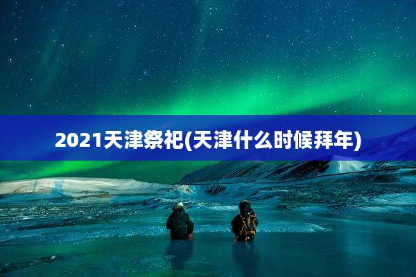 2021天津祭祀(天津什么时候拜年)