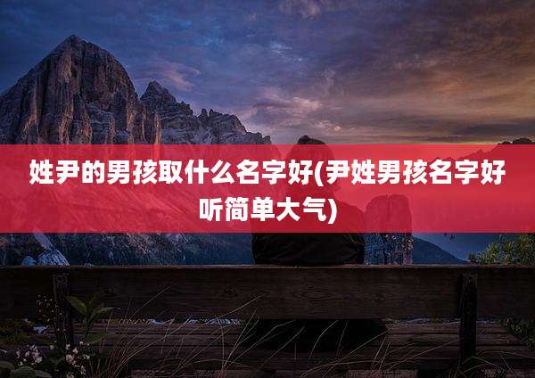 姓尹的男孩取什么名字好(尹姓男孩名字好听简单大气)
