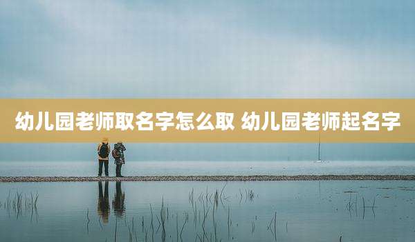 幼儿园老师取名字怎么取 幼儿园老师起名字