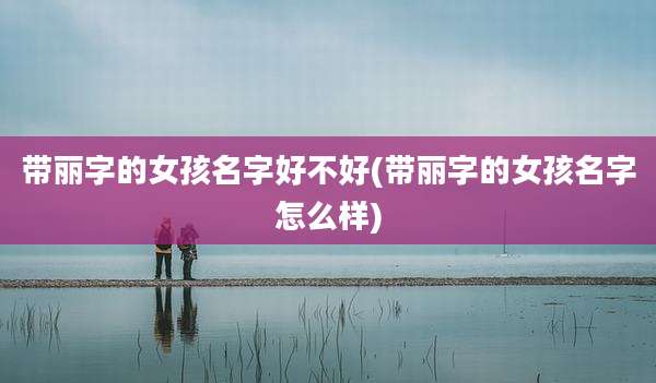 带丽字的女孩名字好不好(带丽字的女孩名字怎么样)